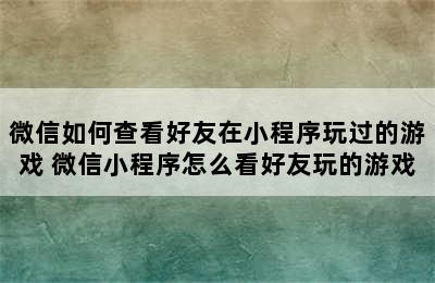 微信如何查看好友在小程序玩过的游戏 微信小程序怎么看好友玩的游戏